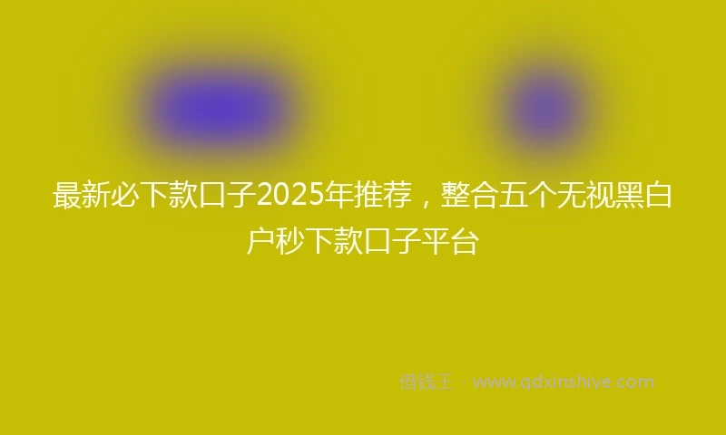 最新必下款口子2025年推荐，整合五个无视黑白户秒下款口子平台