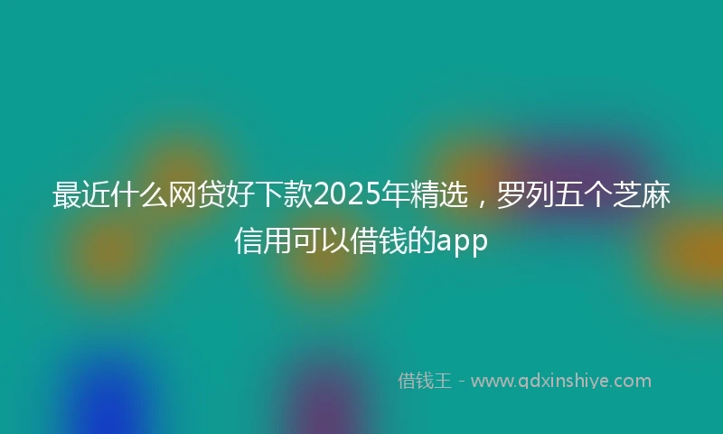 最近什么网贷好下款2025年精选，罗列五个芝麻信用可以借钱的app