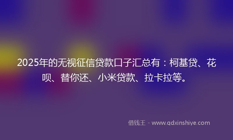 2025年的无视征信贷款口子汇总有：柯基贷、花呗、替你还、小米贷款、拉卡拉等。