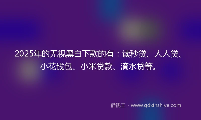 2025年的无视黑白下款的有：读秒贷、人人贷、小花钱包、小米贷款、滴水贷等。