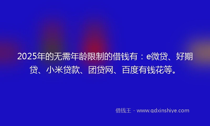 2025年的无需年龄限制的借钱有：e微贷、好期贷、小米贷款、团贷网、百度有钱花等。