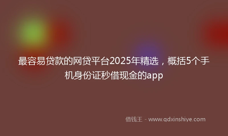 最容易贷款的网贷平台2025年精选，概括5个手机身份证秒借现金的app