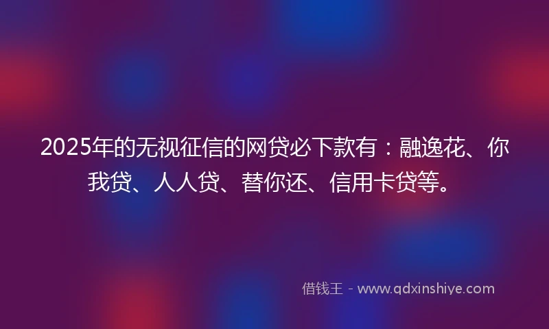 2025年的无视征信的网贷必下款有：融逸花、你我贷、人人贷、替你还、信用卡贷等。
