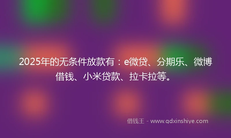 2025年的无条件放款有：e微贷、分期乐、微博借钱、小米贷款、拉卡拉等。