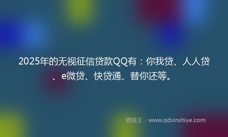 2025年的无视征信贷款QQ有：你我贷、人人贷、e微贷、快贷通、替你还等。