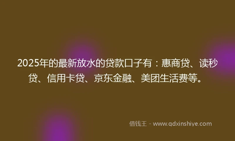 2025年的最新放水的贷款口子有：惠商贷、读秒贷、信用卡贷、京东金融、美团生活费等。