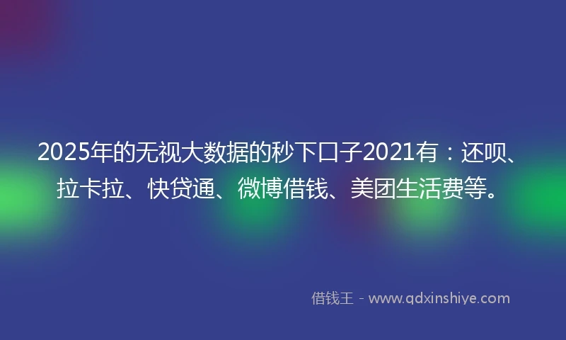 2025年的无视大数据的秒下口子2021有：还呗、拉卡拉、快贷通、微博借钱、美团生活费等。