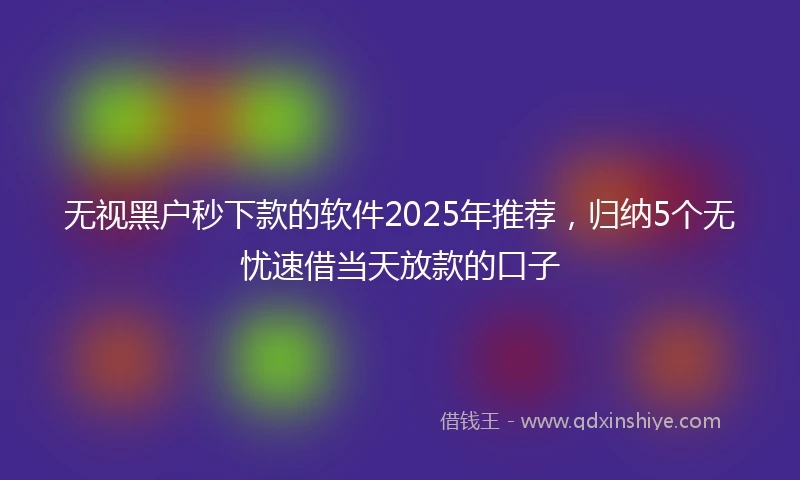 无视黑户秒下款的软件2025年推荐，归纳5个无忧速借当天放款的口子