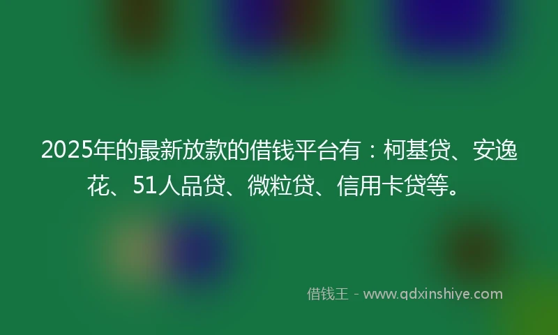 2025年的最新放款的借钱平台有：柯基贷、安逸花、51人品贷、微粒贷、信用卡贷等。