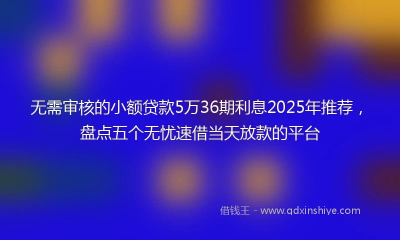 无需审核的小额贷款5万36期利息2025年推荐，盘点五个无忧速借当天放款的平台