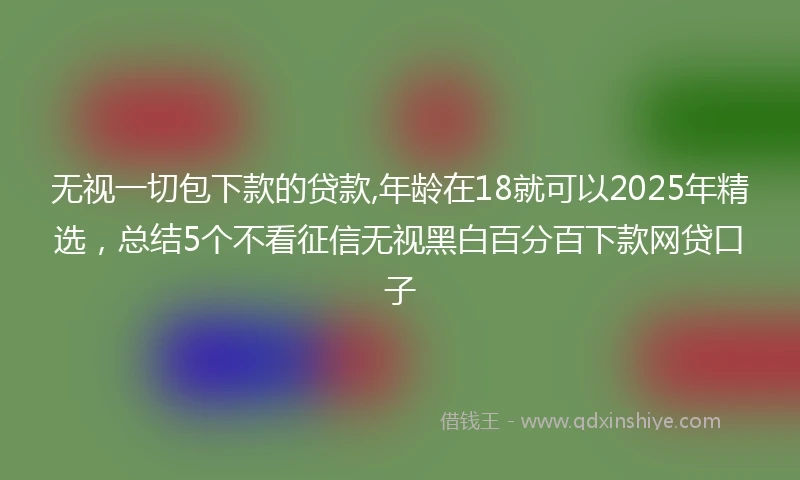无视一切包下款的贷款,年龄在18就可以2025年精选,总结5个不看征信无视黑白百分百下款网贷口子