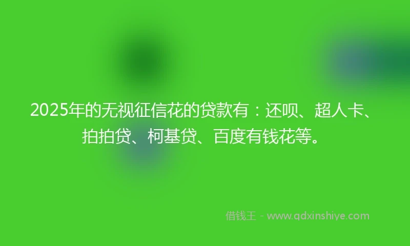 2025年的无视征信花的贷款有：还呗、超人卡、拍拍贷、柯基贷、百度有钱花等。