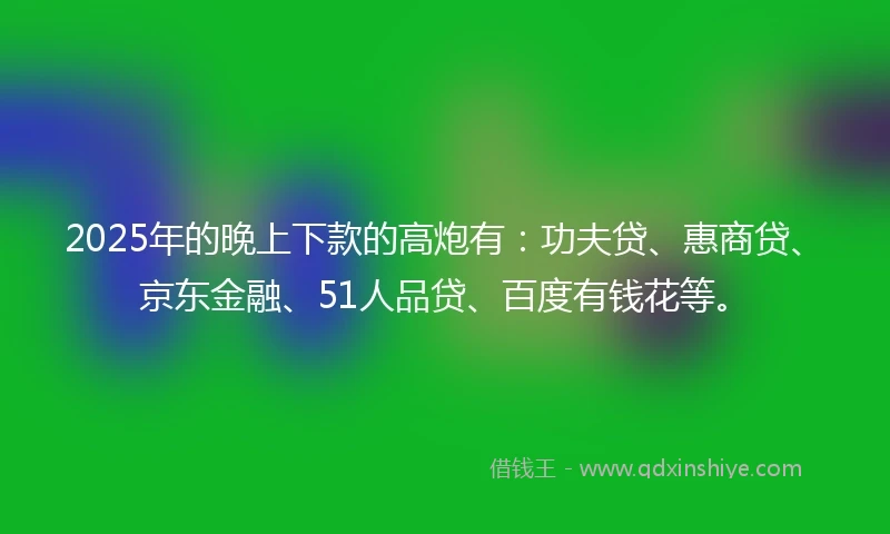 2025年的晚上下款的高炮有：功夫贷、惠商贷、京东金融、51人品贷、百度有钱花等。