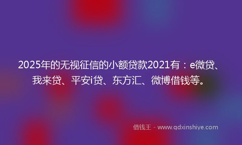 2025年的无视征信的小额贷款2021有：e微贷、我来贷、平安i贷、东方汇、微博借钱等。