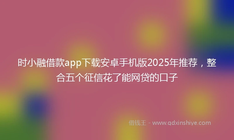时小融借款app下载安卓手机版2025年推荐，整合五个征信花了能网贷的口子