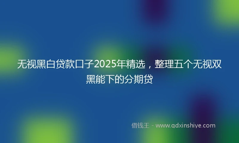 无视黑白贷款口子2025年精选，整理五个无视双黑能下的分期贷