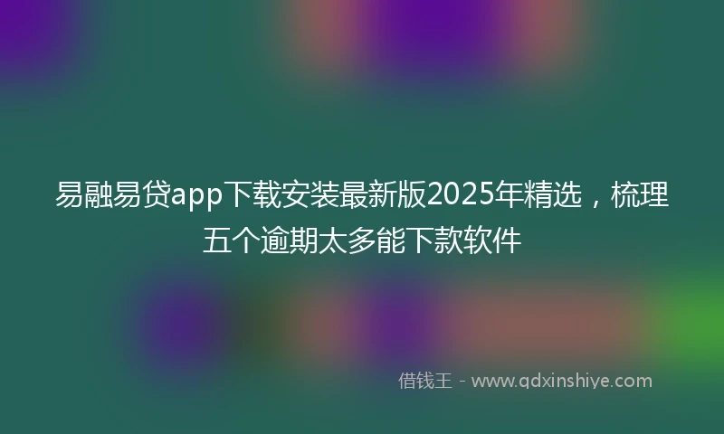 易融易贷app下载安装最新版2025年精选，梳理五个逾期太多能下款软件