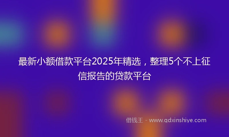 最新小额借款平台2025年精选，整理5个不上征信报告的贷款平台