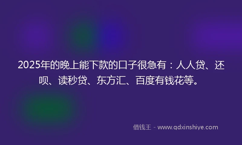 2025年的晚上能下款的口子很急有：人人贷、还呗、读秒贷、东方汇、百度有钱花等。