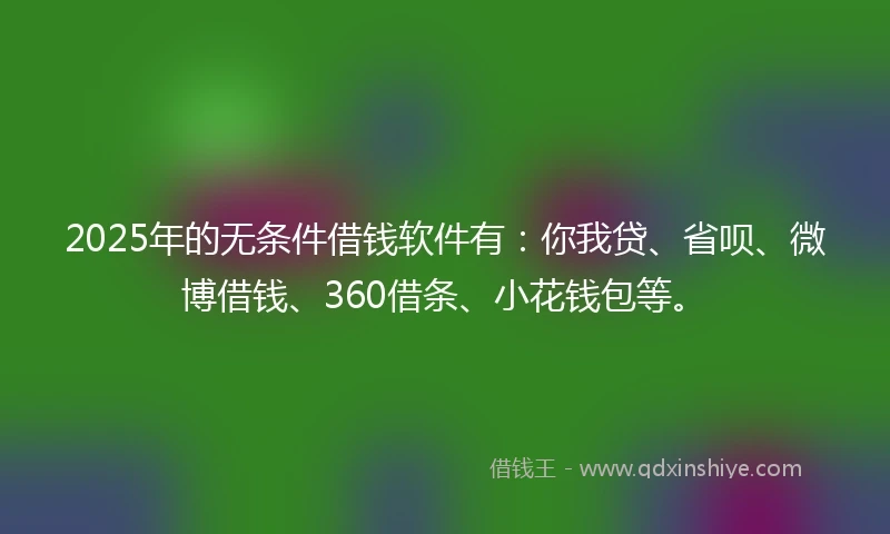 2025年的无条件借钱软件有：你我贷、省呗、微博借钱、360借条、小花钱包等。