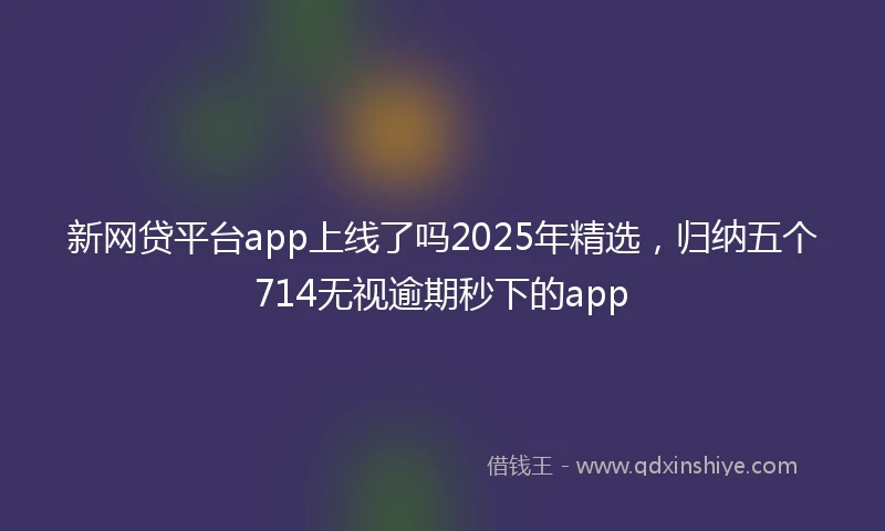 新网贷平台app上线了吗2025年精选，归纳五个714无视逾期秒下的app