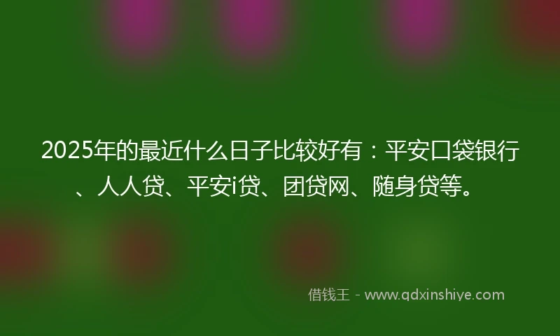 2025年的最近什么日子比较好有：平安口袋银行、人人贷、平安i贷、团贷网、随身贷等。