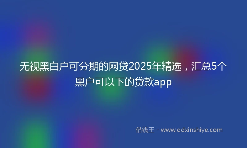 无视黑白户可分期的网贷2025年精选,汇总5个黑户可以下的贷款app