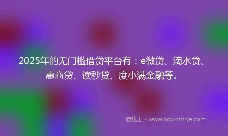 2025年的无门槛借贷平台有：e微贷、滴水贷、惠商贷、读秒贷、度小满金融等。
