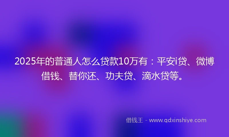 2025年的普通人怎么贷款10万有：平安i贷、微博借钱、替你还、功夫贷、滴水贷等。