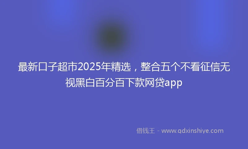 最新口子超市2025年精选，整合五个不看征信无视黑白百分百下款网贷app