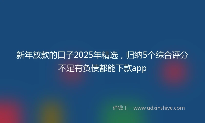 新年放款的口子2025年精选，归纳5个综合评分不足有负债都能下款app