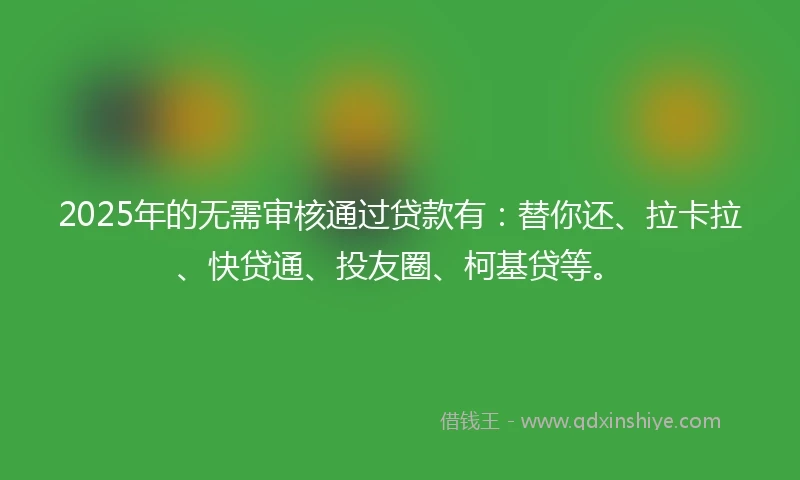 2025年的无需审核通过贷款有：替你还、拉卡拉、快贷通、投友圈、柯基贷等。