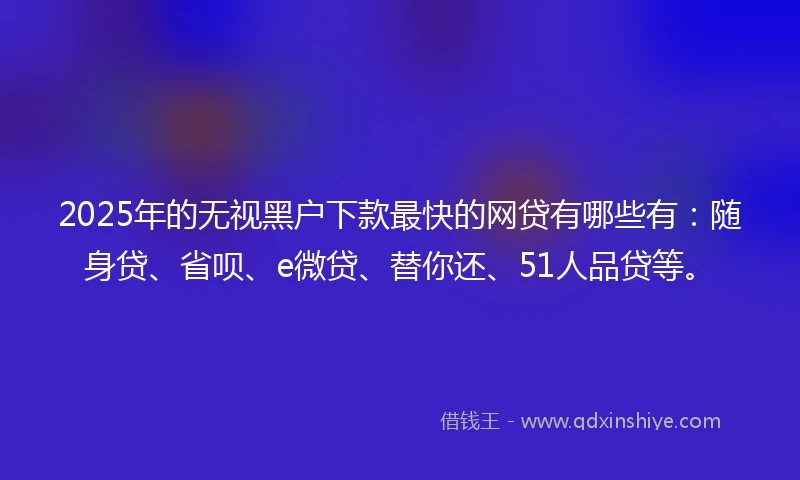 2025年的无视黑户下款最快的网贷有哪些有：随身贷、省呗、e微贷、替你还、51人品贷等。