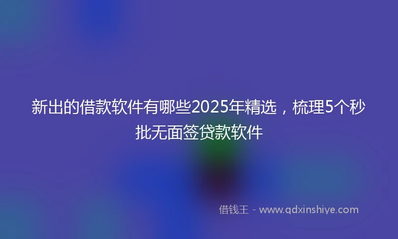 新出的借款软件有哪些2025年精选，梳理5个秒批无面签贷款软件