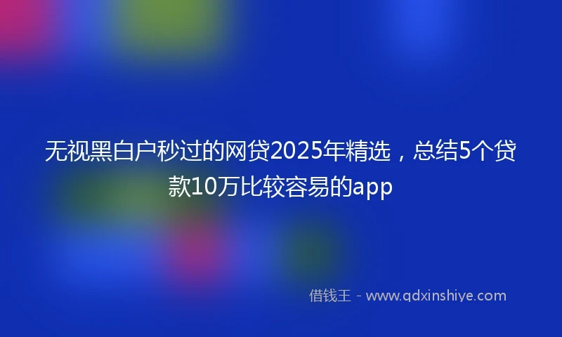 无视黑白户秒过的网贷2025年精选，总结5个贷款10万比较容易的app