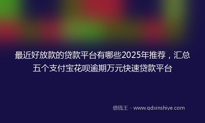最近好放款的贷款平台有哪些2025年推荐，汇总五个支付宝花呗逾期万元快速贷款平台