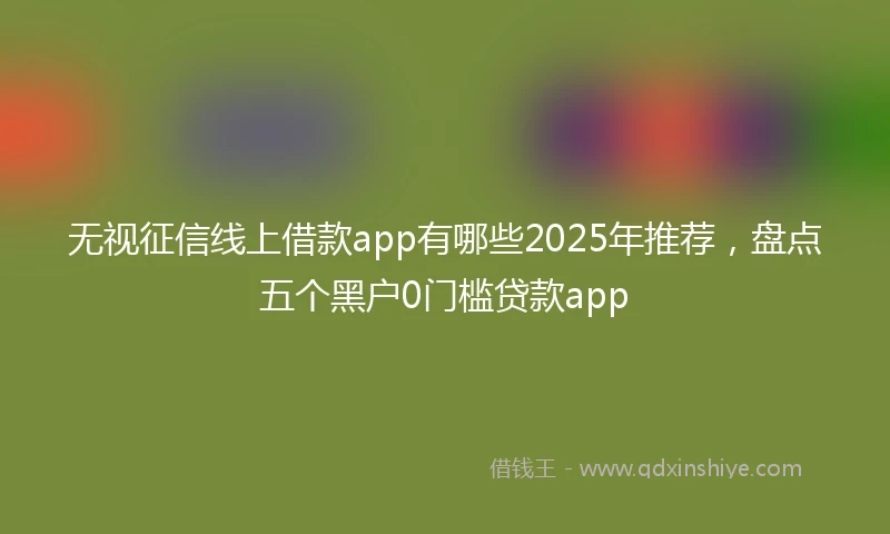 无视征信线上借款app有哪些2025年推荐，盘点五个黑户0门槛贷款app