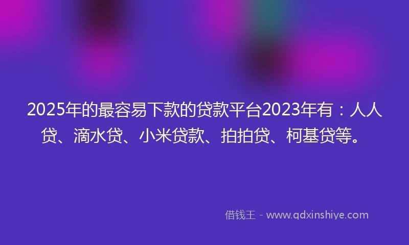 2025年的最容易下款的贷款平台2023年有：人人贷、滴水贷、小米贷款、拍拍贷、柯基贷等。