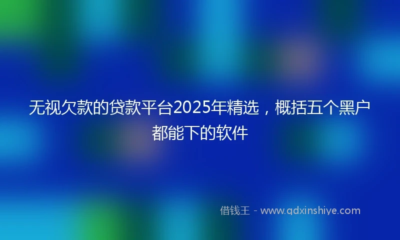 无视欠款的贷款平台2025年精选,概括五个黑户都能下的软件