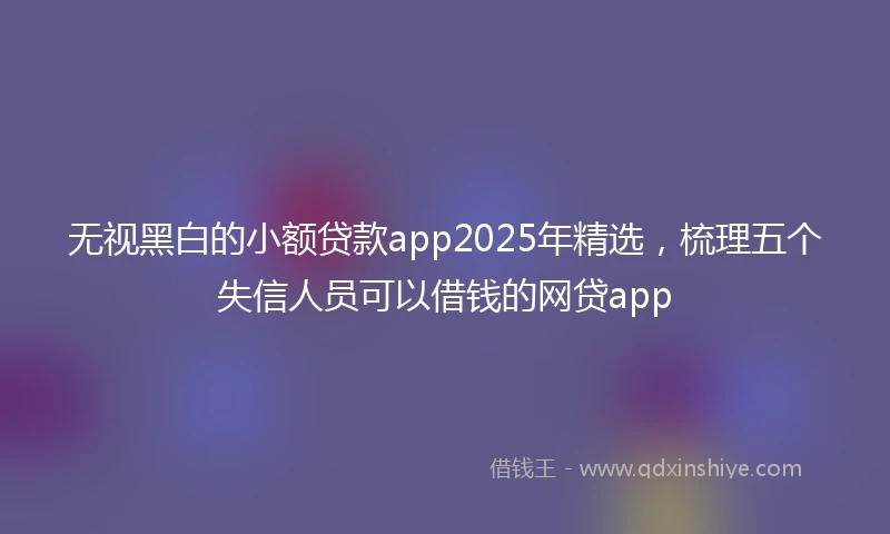 无视黑白的小额贷款app2025年精选，梳理五个失信人员可以借钱的网贷app
