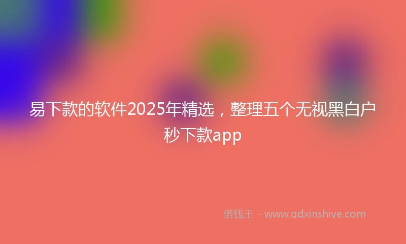易下款的软件2025年精选，整理五个无视黑白户秒下款app