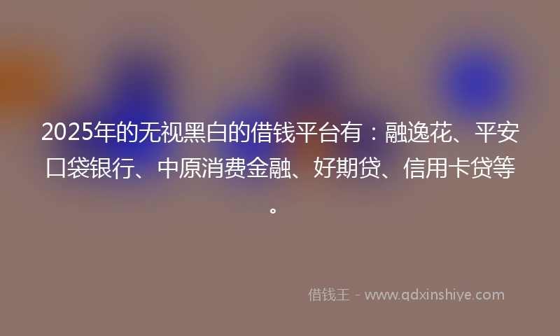 2025年的无视黑白的借钱平台有:融逸花、平安口袋银行、中原消费金融、好期贷、信用卡贷等。