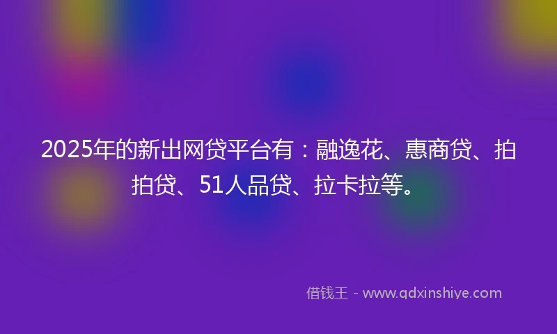 2025年的新出网贷平台有：融逸花、惠商贷、拍拍贷、51人品贷、拉卡拉等。