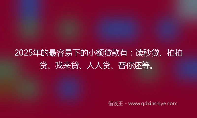 2025年的最容易下的小额贷款有：读秒贷、拍拍贷、我来贷、人人贷、替你还等。