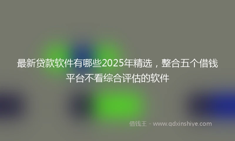最新贷款软件有哪些2025年精选,整合五个借钱平台不看综合评估的软件