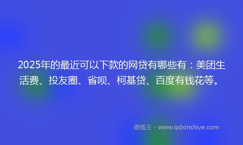 2025年的最近可以下款的网贷有哪些有:美团生活费、投友圈、省呗、柯基贷、百度有钱花等。