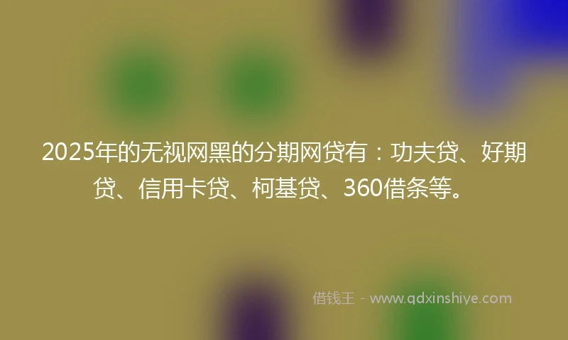 2025年的无视网黑的分期网贷有：功夫贷、好期贷、信用卡贷、柯基贷、360借条等。