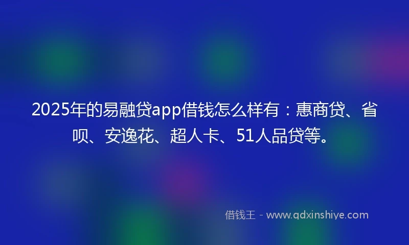2025年的易融贷app借钱怎么样有：惠商贷、省呗、安逸花、超人卡、51人品贷等。