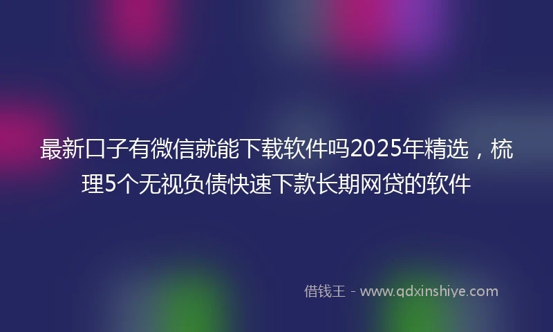 最新口子有微信就能下载软件吗2025年精选，梳理5个无视负债快速下款长期网贷的软件