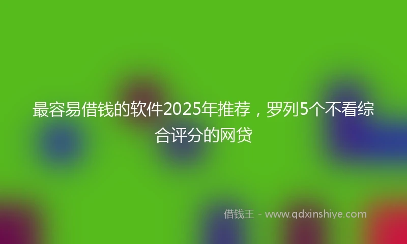 最容易借钱的软件2025年推荐，罗列5个不看综合评分的网贷